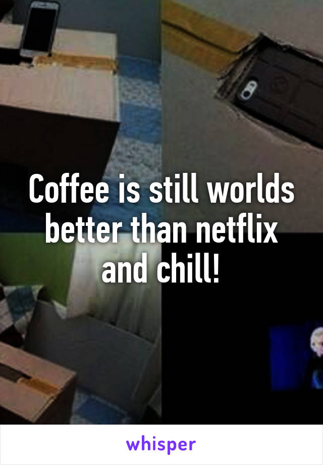 Coffee is still worlds better than netflix and chill!