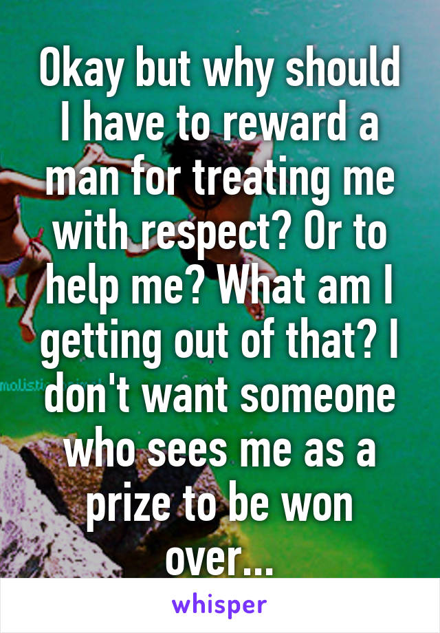 Okay but why should I have to reward a man for treating me with respect? Or to help me? What am I getting out of that? I don't want someone who sees me as a prize to be won over...