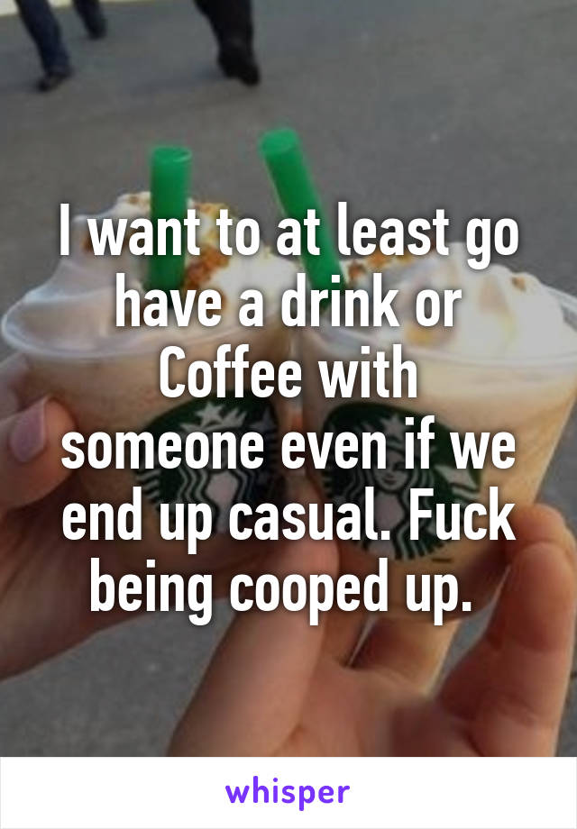 I want to at least go have a drink or
Coffee with someone even if we end up casual. Fuck being cooped up. 