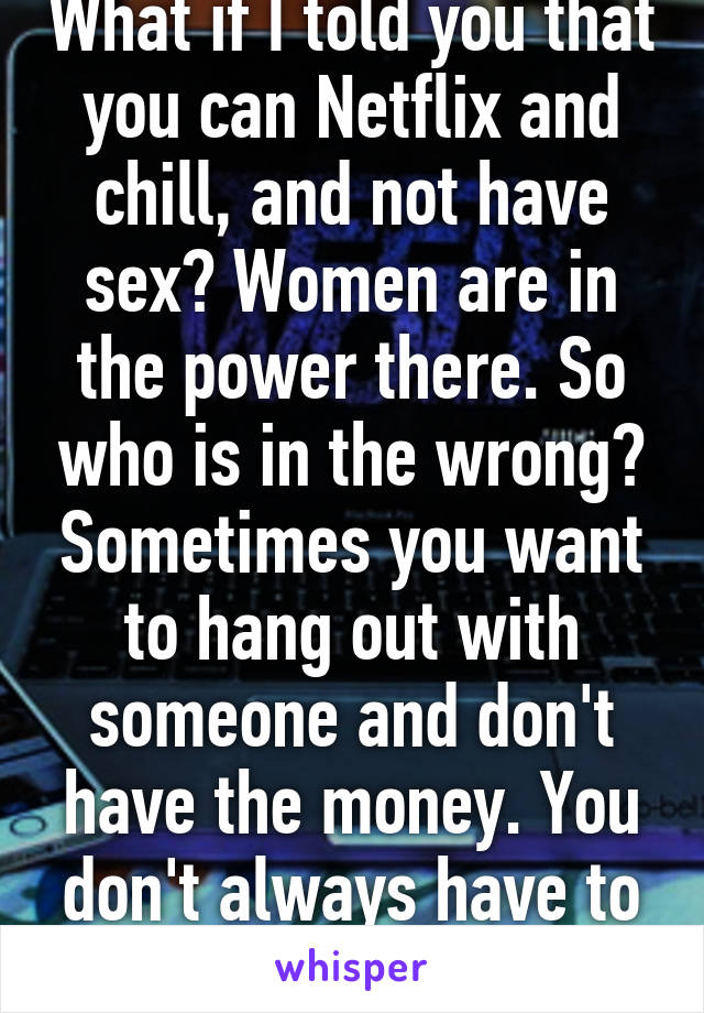 What if I told you that you can Netflix and chill, and not have sex? Women are in the power there. So who is in the wrong? Sometimes you want to hang out with someone and don't have the money. You don't always have to have sex for fun