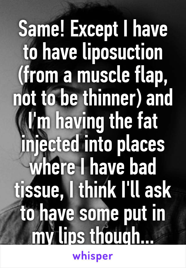 Same! Except I have to have liposuction (from a muscle flap, not to be thinner) and I'm having the fat injected into places where I have bad tissue, I think I'll ask to have some put in my lips though...