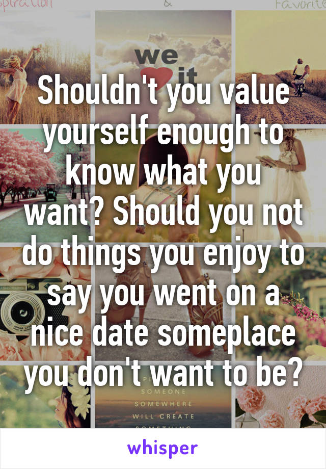 Shouldn't you value yourself enough to know what you want? Should you not do things you enjoy to say you went on a nice date someplace you don't want to be?