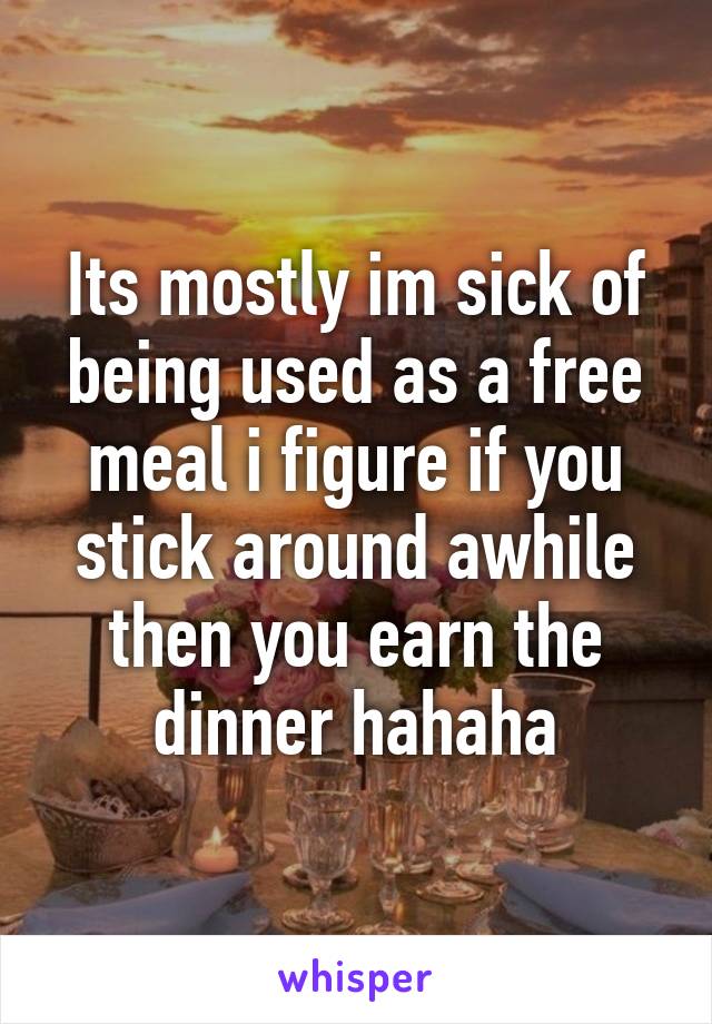 Its mostly im sick of being used as a free meal i figure if you stick around awhile then you earn the dinner hahaha