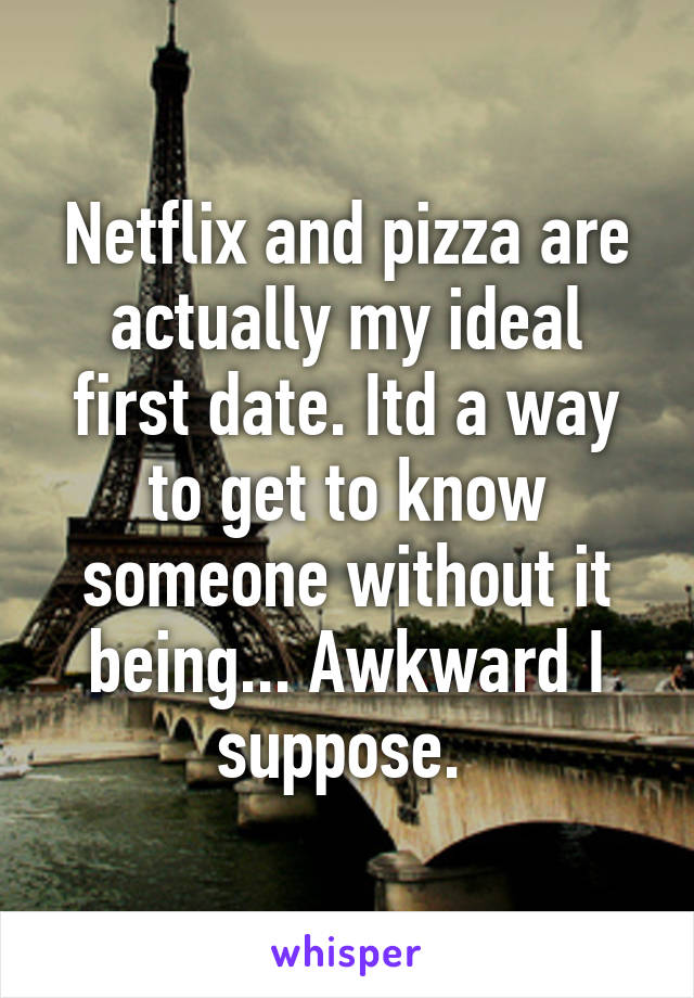 Netflix and pizza are actually my ideal first date. Itd a way to get to know someone without it being... Awkward I suppose. 