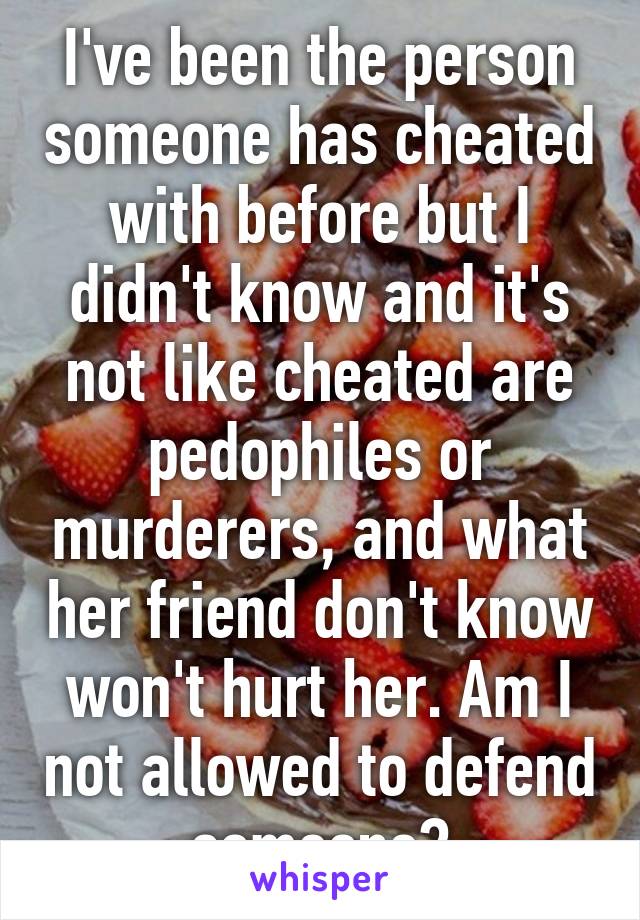 I've been the person someone has cheated with before but I didn't know and it's not like cheated are pedophiles or murderers, and what her friend don't know won't hurt her. Am I not allowed to defend someone?