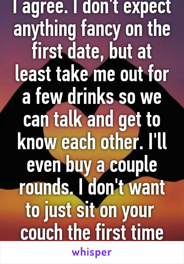 I agree. I don't expect anything fancy on the first date, but at least take me out for a few drinks so we can talk and get to know each other. I'll even buy a couple rounds. I don't want to just sit on your  couch the first time we hang out. 