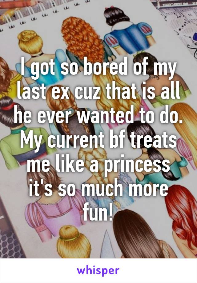 I got so bored of my last ex cuz that is all he ever wanted to do. My current bf treats me like a princess it's so much more fun!