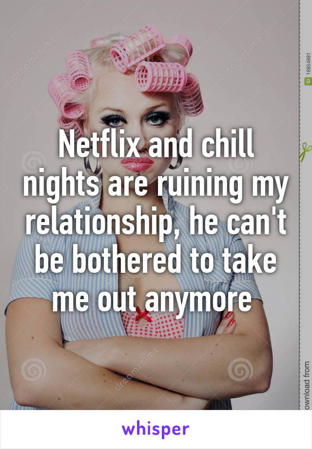 Netflix and chill nights are ruining my relationship, he can't be bothered to take me out anymore 