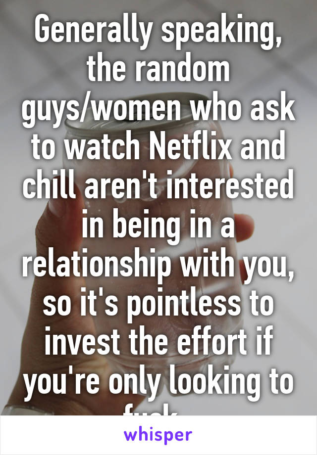 Generally speaking, the random guys/women who ask to watch Netflix and chill aren't interested in being in a relationship with you, so it's pointless to invest the effort if you're only looking to fuck. 