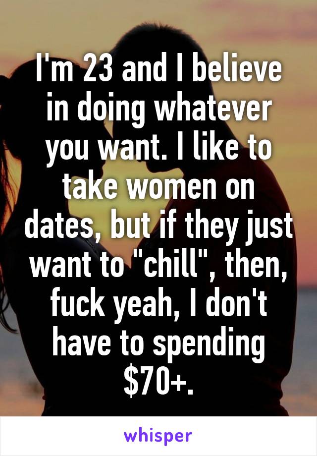 I'm 23 and I believe in doing whatever you want. I like to take women on dates, but if they just want to "chill", then, fuck yeah, I don't have to spending $70+.