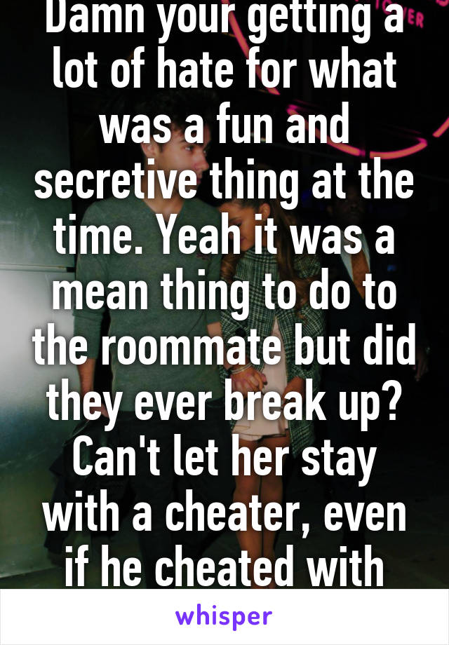 Damn your getting a lot of hate for what was a fun and secretive thing at the time. Yeah it was a mean thing to do to the roommate but did they ever break up? Can't let her stay with a cheater, even if he cheated with you