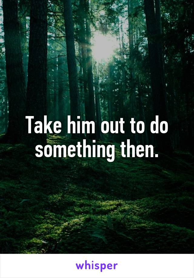 Take him out to do something then.