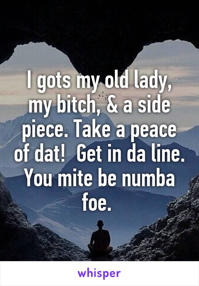 I gots my old lady, my bitch, & a side piece. Take a peace of dat!  Get in da line. You mite be numba foe. 