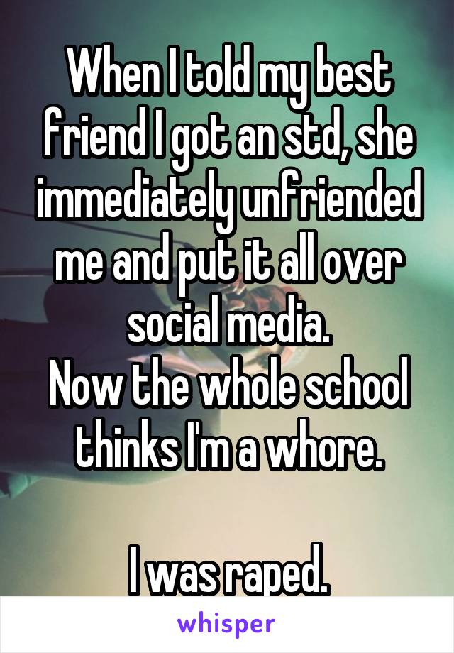 When I told my best friend I got an std, she immediately unfriended me and put it all over social media.
Now the whole school thinks I'm a whore.

I was raped.