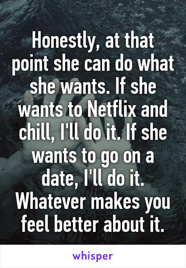 Honestly, at that point she can do what she wants. If she wants to Netflix and chill, I'll do it. If she wants to go on a date, I'll do it. Whatever makes you feel better about it.