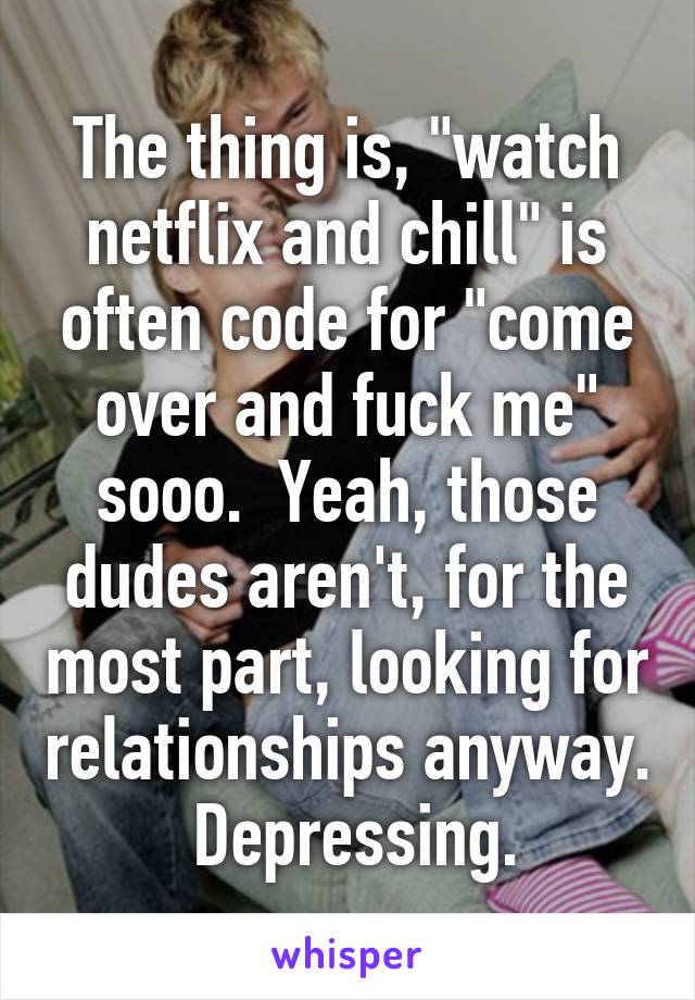 The thing is, "watch netflix and chill" is often code for "come over and fuck me" sooo.  Yeah, those dudes aren't, for the most part, looking for relationships anyway.  Depressing.