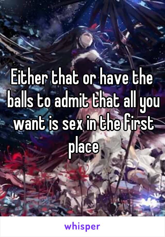 Either that or have the balls to admit that all you want is sex in the first place