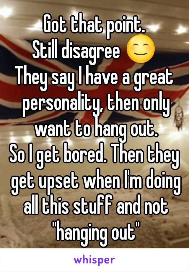 Got that point.
Still disagree 😊
They say I have a great personality, then only want to hang out.
So I get bored. Then they get upset when I'm doing all this stuff and not "hanging out"