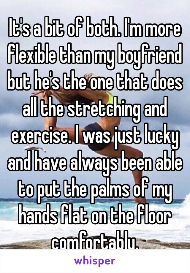 It's a bit of both. I'm more flexible than my boyfriend but he's the one that does all the stretching and exercise. I was just lucky and have always been able to put the palms of my hands flat on the floor comfortably.