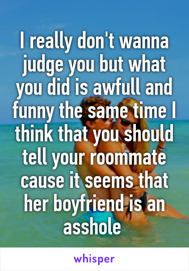 I really don't wanna judge you but what you did is awfull and funny the same time I think that you should tell your roommate cause it seems that her boyfriend is an asshole 