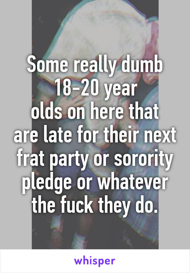 Some really dumb 18-20 year
olds on here that are late for their next frat party or sorority pledge or whatever the fuck they do.