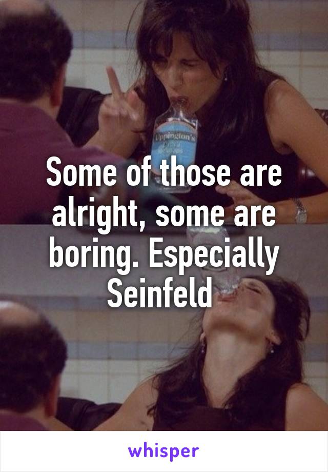 Some of those are alright, some are boring. Especially Seinfeld 