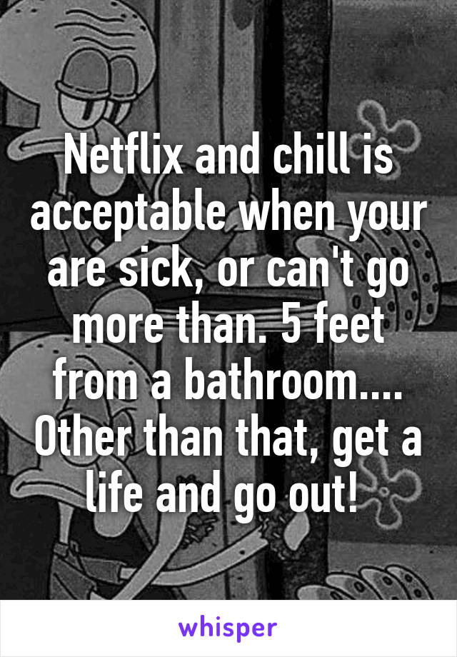 Netflix and chill is acceptable when your are sick, or can't go more than. 5 feet from a bathroom.... Other than that, get a life and go out! 
