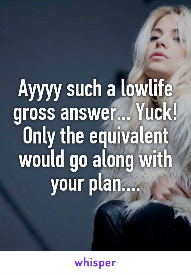 Ayyyy such a lowlife gross answer... Yuck! Only the equivalent would go along with your plan....