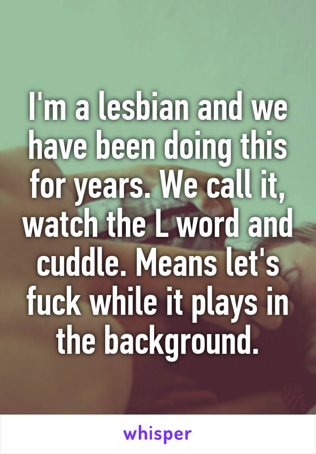 I'm a lesbian and we have been doing this for years. We call it, watch the L word and cuddle. Means let's fuck while it plays in the background.