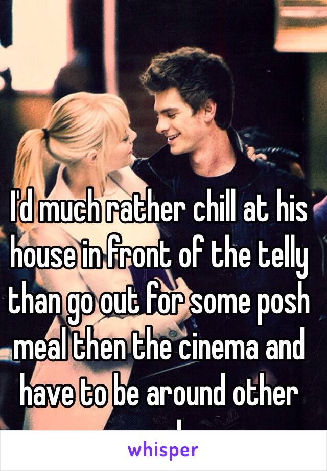I'd much rather chill at his house in front of the telly than go out for some posh meal then the cinema and have to be around other people 
