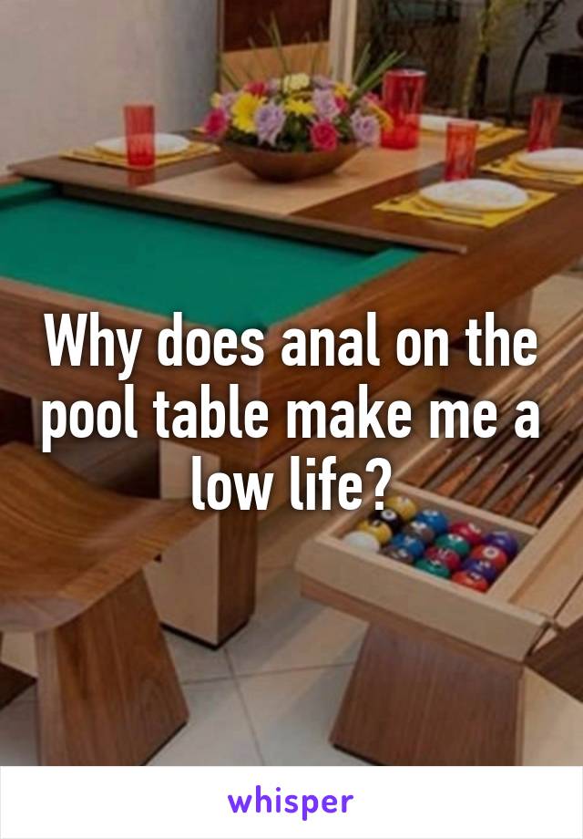 Why does anal on the pool table make me a low life?