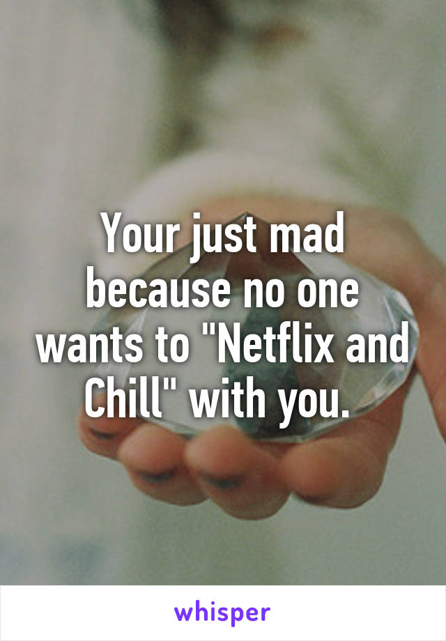 Your just mad because no one wants to "Netflix and Chill" with you. 
