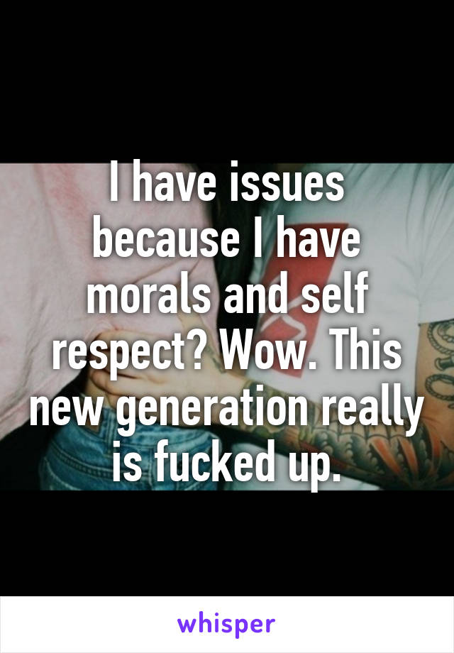 I have issues because I have morals and self respect? Wow. This new generation really is fucked up.