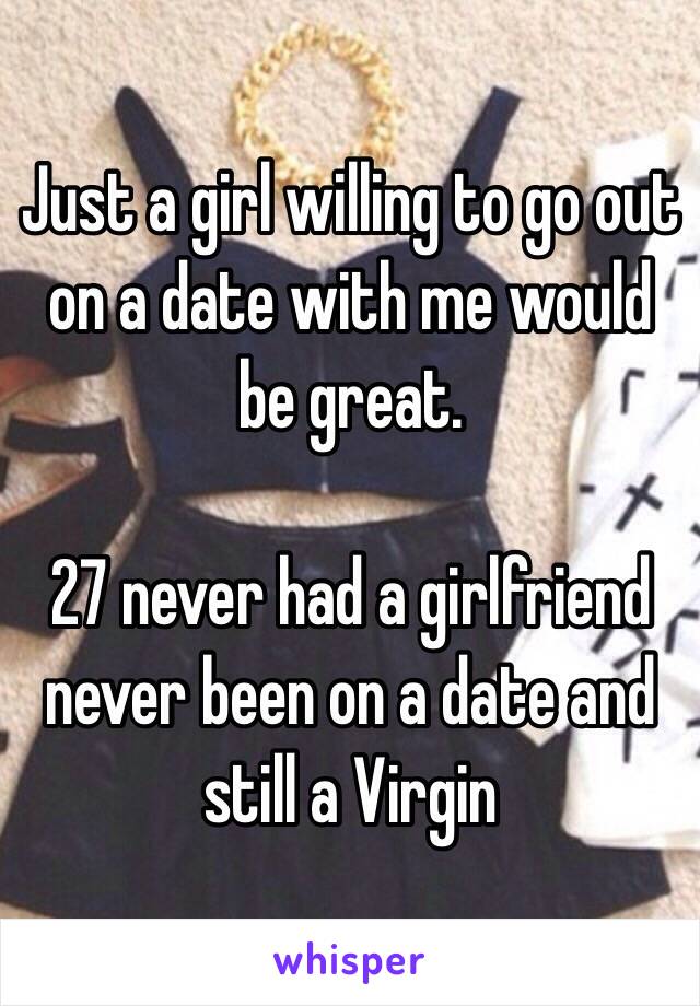 Just a girl willing to go out on a date with me would be great. 

27 never had a girlfriend never been on a date and still a Virgin 