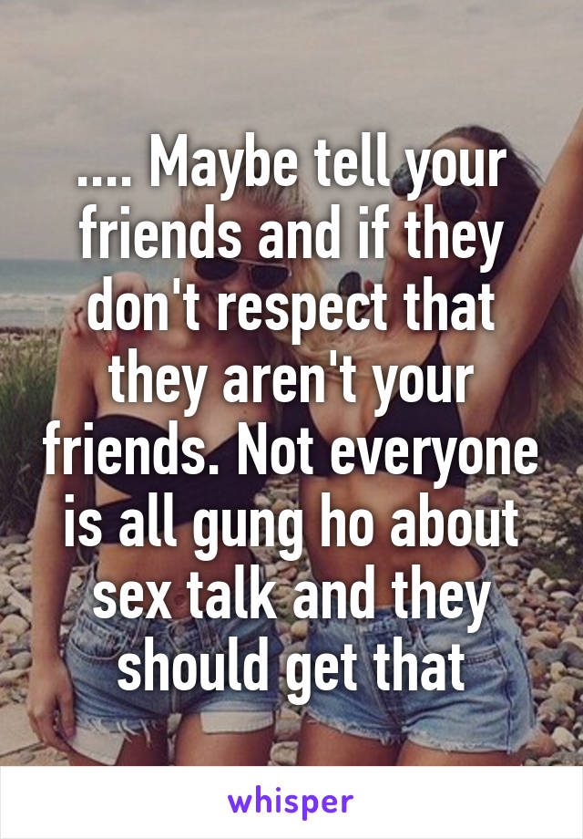 .... Maybe tell your friends and if they don't respect that they aren't your friends. Not everyone is all gung ho about sex talk and they should get that