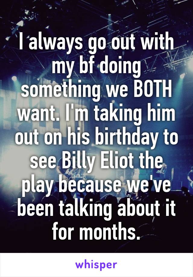 I always go out with my bf doing something we BOTH want. I'm taking him out on his birthday to see Billy Eliot the play because we've been talking about it for months.