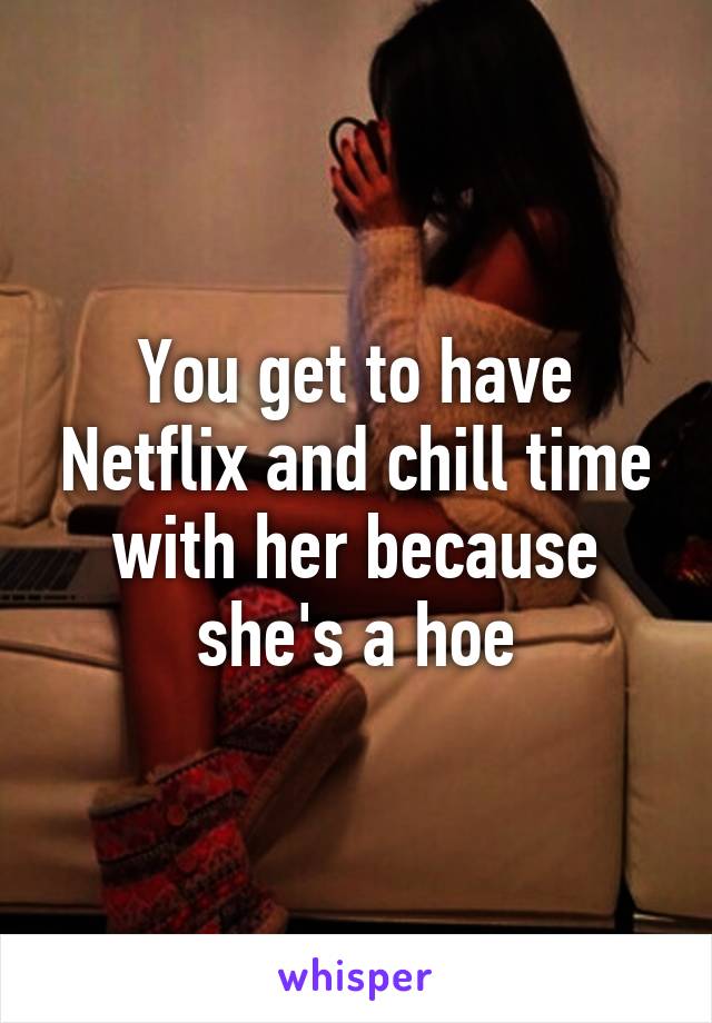 You get to have Netflix and chill time with her because she's a hoe