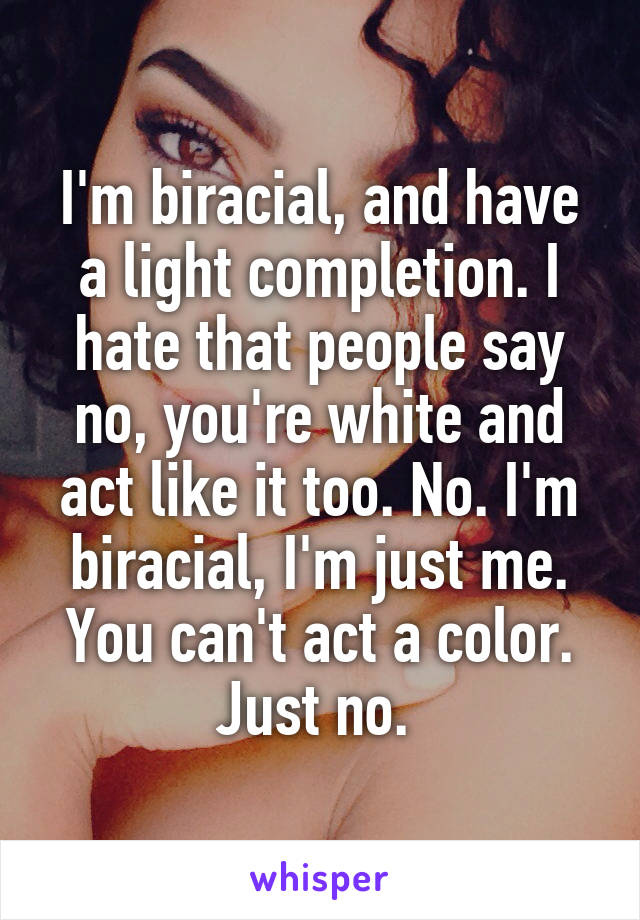 I'm biracial, and have a light completion. I hate that people say no, you're white and act like it too. No. I'm biracial, I'm just me. You can't act a color. Just no. 