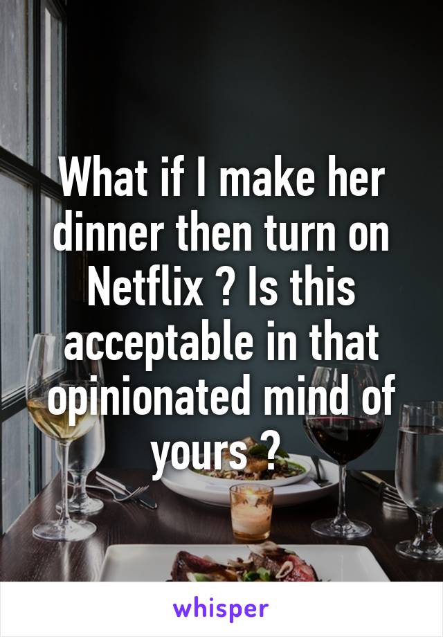 What if I make her dinner then turn on Netflix ? Is this acceptable in that opinionated mind of yours ? 