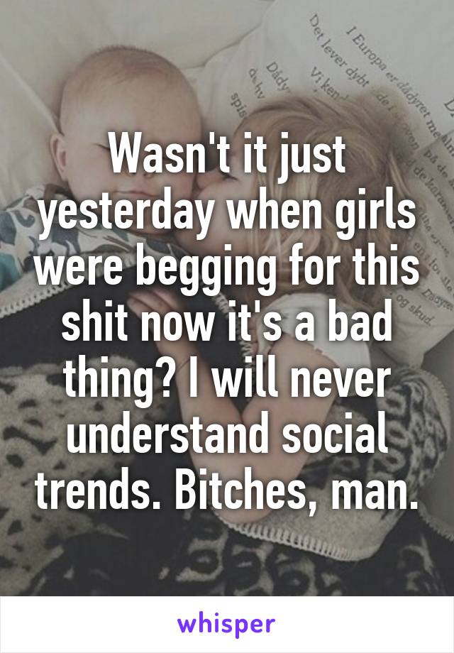Wasn't it just yesterday when girls were begging for this shit now it's a bad thing? I will never understand social trends. Bitches, man.