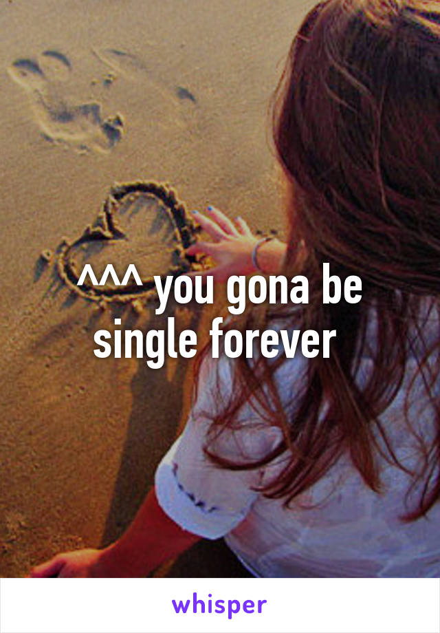 ^^^ you gona be single forever 