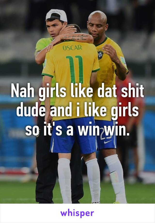 Nah girls like dat shit dude and i like girls so it's a win win.