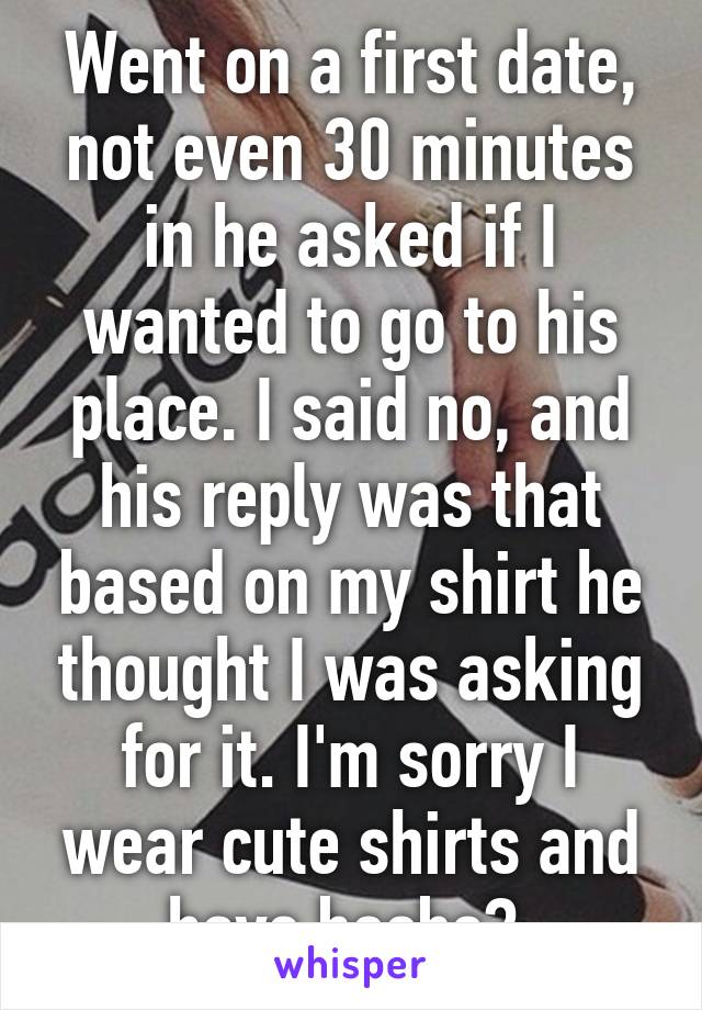 Went on a first date, not even 30 minutes in he asked if I wanted to go to his place. I said no, and his reply was that based on my shirt he thought I was asking for it. I'm sorry I wear cute shirts and have boobs? 