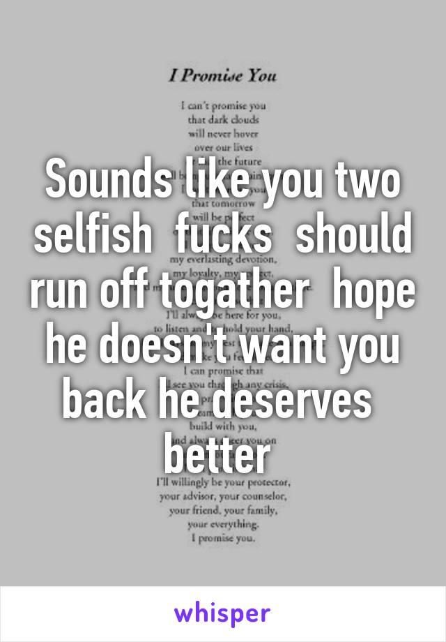 Sounds like you two selfish  fucks  should run off togather  hope he doesn't want you back he deserves  better 