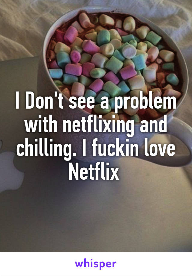I Don't see a problem with netflixing and chilling. I fuckin love Netflix 