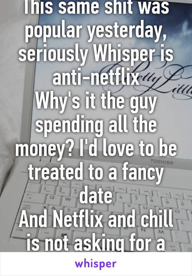 This same shit was popular yesterday, seriously Whisper is anti-netflix
Why's it the guy spending all the money? I'd love to be treated to a fancy date
And Netflix and chill is not asking for a date..
