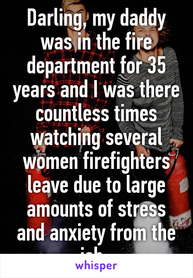 Darling, my daddy was in the fire department for 35 years and I was there countless times watching several women firefighters leave due to large amounts of stress and anxiety from the job. 