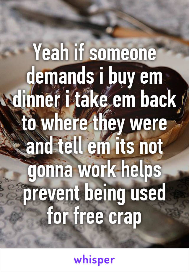 Yeah if someone demands i buy em dinner i take em back to where they were and tell em its not gonna work helps prevent being used for free crap