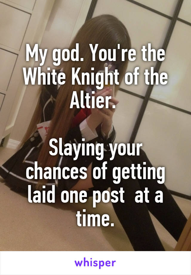 My god. You're the White Knight of the Altier. 

Slaying your chances of getting laid one post  at a time.