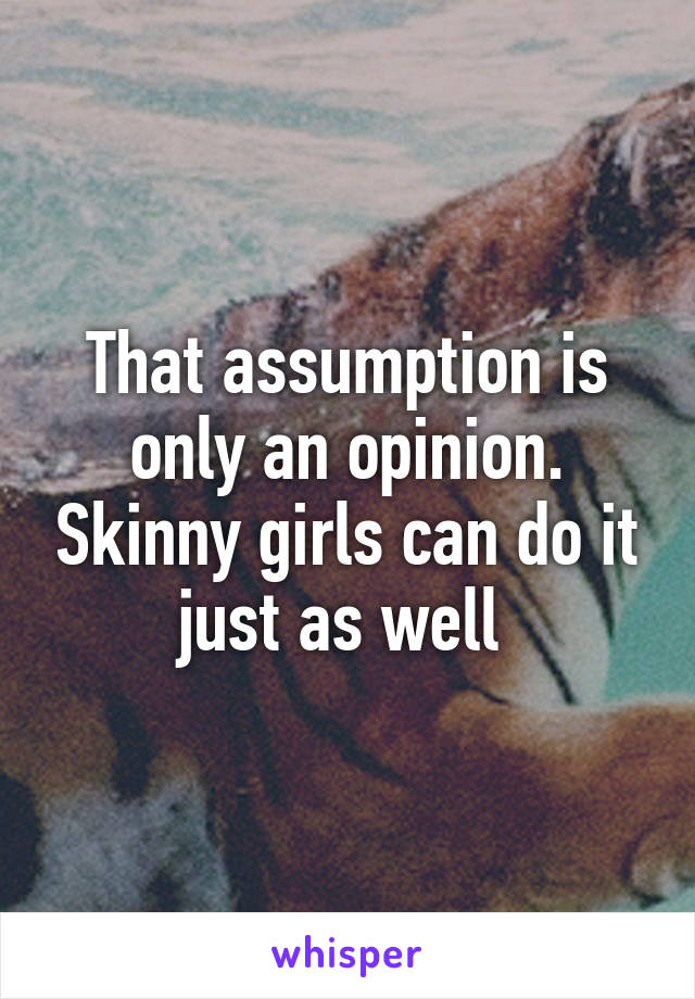 That assumption is only an opinion. Skinny girls can do it just as well 